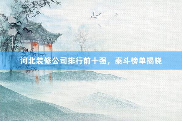 河北装修公司排行前十强，泰斗榜单揭晓
