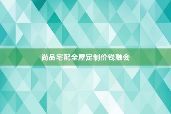 尚品宅配全屋定制价钱融会